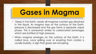 • Deep in the Earth, nearly all magmas contain gas dissolved
in the liquid, As magma rises at the surface of the Earth,
pressure is decreased and the gas forms a separate vapor
phase. This is somewhat similar to carbonated beverages
which are bottled at high pressure.
• When magma emerges on the surface of the Earth, it is
called lava. Lava spilling over or erupting from craters is
usually bubbly, a sign that gases are escaping.
Gases in Magma
 