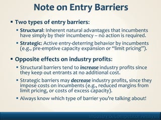  Two types of entry barriers:
        Structural: Inherent natural advantages that incumbents
         have simply by their incumbency – no action is required.
        Strategic: Active entry-deterring behavior by incumbents
         (e.g., pre-emptive capacity expansion or “limit pricing”).

      Opposite effects on industry profits:
        Structural barriers tend to increase industry profits since
         they keep out entrants at no additional cost.
        Strategic barriers may decrease industry profits, since they
         impose costs on incumbents (e.g., reduced margins from
         limit pricing, or costs of excess capacity).
        Always know which type of barrier you’re talking about!


13                                      Industry & Competitor Analysis
 