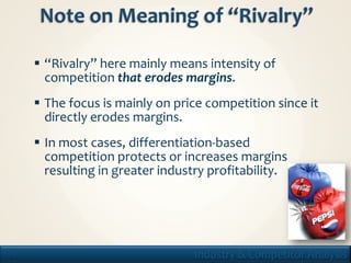  “Rivalry” here mainly means intensity of
       competition that erodes margins.
      The focus is mainly on price competition since it
       directly erodes margins.
      In most cases, differentiation-based
       competition protects or increases margins
       resulting in greater industry profitability.




19                                Industry & Competitor Analysis
 