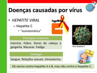Vírus




Doenças causadas por vírus
• HEPATITE VIRAL
      – Hepatite C
            • “assintomática”

             Principais sintomas
  Icterícia. Febre. Dores de cabeça e
                                                   Vírus Hepatite C
  garganta. Náuseas. Fadiga.

                Contágio
  Sangue. Relações sexuais. Intrauterina.

    Há vacina contra hepatite A e B, mas não contra a hepatite C.
Ciências – 7º ano Ens. Fundamental   1º Bimestre              Profa. Rebeca Vale
 