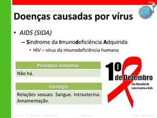 Vírus




Doenças causadas por vírus
• AIDS (SIDA)
      – Sindrome da Imunodeficiência Adquirida
            • HIV – vírus da imunodeficiência humana

                  Principais sintomas
  Não há.

                Contágio
  Relações sexuais. Sangue. Intrauterina.
  Amamentação.

Ciências – 7º ano Ens. Fundamental      1º Bimestre    Profa. Rebeca Vale
 