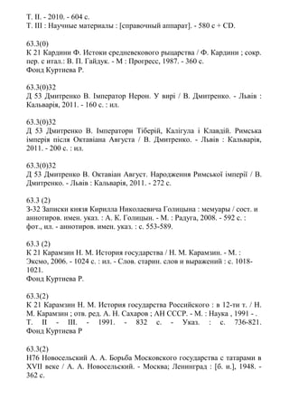 Т. II. - 2010. - 604 c.
Т. III : Научные материалы : [справочный аппарат]. - 580 c + CD.
63.3(0)
К 21 Кардини Ф. Истоки средневекового рыцарства / Ф. Кардини ; сокр.
пер. с итал.: В. П. Гайдук. - М : Прогресс, 1987. - 360 с.
Фонд Куртиева Р.
63.3(0)32
Д 53 Дмитренко В. Імператор Нерон. У вирі / В. Дмитренко. - Львiв :
Кальварiя, 2011. - 160 с. : ил.
63.3(0)32
Д 53 Дмитренко В. Імператори Тіберій, Калігула і Клавдій. Римська
імперія після Октавіана Августа / В. Дмитренко. - Львiв : Кальварiя,
2011. - 200 с. : ил.
63.3(0)32
Д 53 Дмитренко В. Октавіан Август. Народження Римської імперії / В.
Дмитренко. - Львiв : Кальварiя, 2011. - 272 с.
63.3 (2)
З-32 Записки князя Кирилла Николаевича Голицына : мемуары / сост. и
аннотиров. имен. указ. : А. К. Голицын. - М. : Радуга, 2008. - 592 с. :
фот., ил. - аннотиров. имен. указ. : с. 553-589.
63.3 (2)
К 21 Карамзин Н. М. История государства / Н. М. Карамзин. - М. :
Эксмо, 2006. - 1024 с. : ил. - Слов. старин. слов и выражений : с. 1018-
1021.
Фонд Куртиева Р.
63.3(2)
К 21 Карамзин Н. М. История государства Российского : в 12-ти т. / Н.
М. Карамзин ; отв. ред. А. Н. Сахаров ; АН СССР. - М. : Наука , 1991 - .
Т. II - III. - 1991. - 832 с. - Указ. : с. 736-821.
Фонд Куртиева Р
63.3(2)
Н76 Новосельский А. А. Борьба Московского государства с татарами в
ХVII веке / А. А. Новосельский. - Москва; Ленинград : [б. и.], 1948. -
362 с.
 