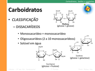 Carboidratos, lipídios e proteínas




Carboidratos
• CLASSIFICAÇÃO
                                                           Maltose
     – DISSACARÍDEOS                                  (glicose + glicose)


           • Monossacarídeo + monossacarídeo
           • Oligossacarídeos (2 a 10 monossacarídeos)
           • Solúvel em água



                                                                     (glicose + galactose)


                                     (glicose + frutose)
Ciências – 9º ano Ens. Fundamental            1º Período                      Profa. Rebeca Vale
 