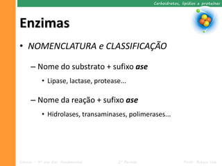 Carboidratos, lipídios e proteínas




Enzimas
• NOMENCLATURA e CLASSIFICAÇÃO

      – Nome do substrato + sufixo ase
            • Lipase, lactase, protease...

      – Nome da reação + sufixo ase
            • Hidrolases, transaminases, polimerases...




Ciências – 9º ano Ens. Fundamental     2º Período                  Profa. Rebeca Vale
 