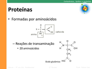 Carboidratos, lipídios e proteínas




Proteínas
• Formadas por aminoácidos




      – Reações de transaminação
            • 20 aminoácidos



                                     Ácido glutâmico

Ciências – 9º ano Ens. Fundamental      2º Período                    Profa. Rebeca Vale
 