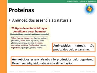 Carboidratos, lipídios e proteínas




Proteínas
• Aminoácidos essenciais x naturais




                                       Aminoácidos naturais são
                                       produzidos pelo organismo.


    Aminoácidos essenciais não são produzidos pelo organismo.
    Devem ser adquiridos através da alimentação.

Ciências – 9º ano Ens. Fundamental   2º Período                  Profa. Rebeca Vale
 
