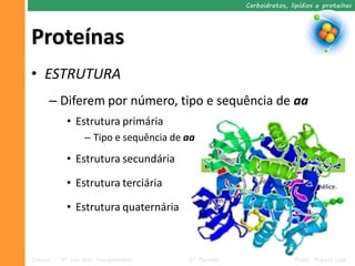 Carboidratos, lipídios e proteínas




Proteínas
• ESTRUTURA
      – Diferem por número, tipo e sequência de aa
            • Estrutura primária
                  – Tipo e sequência de aa
            • Estrutura secundária             Met - Val – Leu – His – Met – Val - Iso

            • Estrutura terciária                                             Alfa-hélice.

                                             Beta-folha.
            • Estrutura quaternária



Ciências – 9º ano Ens. Fundamental      2º Período                        Profa. Rebeca Vale
 