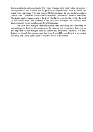 lead departments and departments. They must organize their work so that the goals of
the organization are achieved and its policies are implemented; have to recruit and
retain good employees. They are responsible for managing the day-to-day operations
of their units. The middle heads include shop chairs, warehouses, foremen and others.
The lower level of management is the level of officials who directly control the work
of their subordinates. The positions of the lower level managers are: foreman, team
leader, head of group, supply agent, freight forwarder.
The lower level manager spends mostof his time motivating and controlling his
subordinates. At this level ofmanagement, the planning and organization functions are
less important to the manager than the control and motivation functions. Yet most
leaders perform all four management functions. It should be noted that it is impossible
to clearly and clearly define each of the three levels of leadership.
 