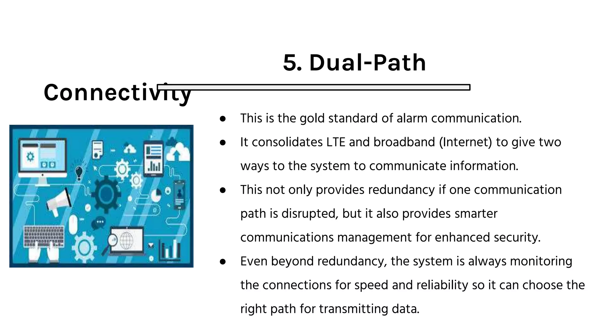 5. Dual-Path
Connectivity
● This is the gold standard of alarm communication.
● It consolidates LTE and broadband (Internet) to give two
ways to the system to communicate information.
● This not only provides redundancy if one communication
path is disrupted, but it also provides smarter
communications management for enhanced security.
● Even beyond redundancy, the system is always monitoring
the connections for speed and reliability so it can choose the
right path for transmitting data.
 