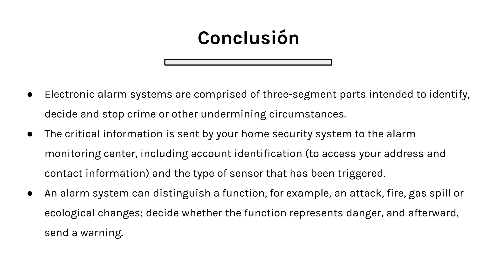 Conclusión
● Electronic alarm systems are comprised of three-segment parts intended to identify,
decide and stop crime or other undermining circumstances.
● The critical information is sent by your home security system to the alarm
monitoring center, including account identification (to access your address and
contact information) and the type of sensor that has been triggered.
● An alarm system can distinguish a function, for example, an attack, fire, gas spill or
ecological changes; decide whether the function represents danger, and afterward,
send a warning.
 