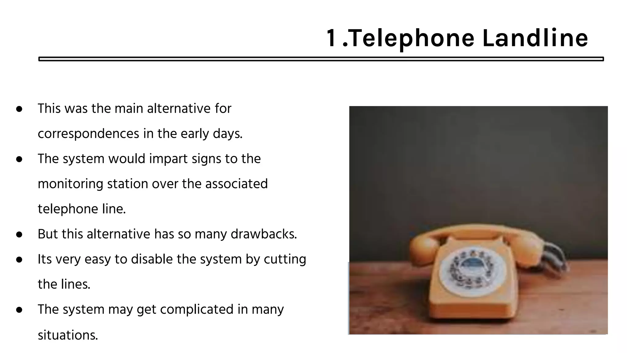 1 .Telephone Landline
● This was the main alternative for
correspondences in the early days.
● The system would impart signs to the
monitoring station over the associated
telephone line.
● But this alternative has so many drawbacks.
● Its very easy to disable the system by cutting
the lines.
● The system may get complicated in many
situations.
 