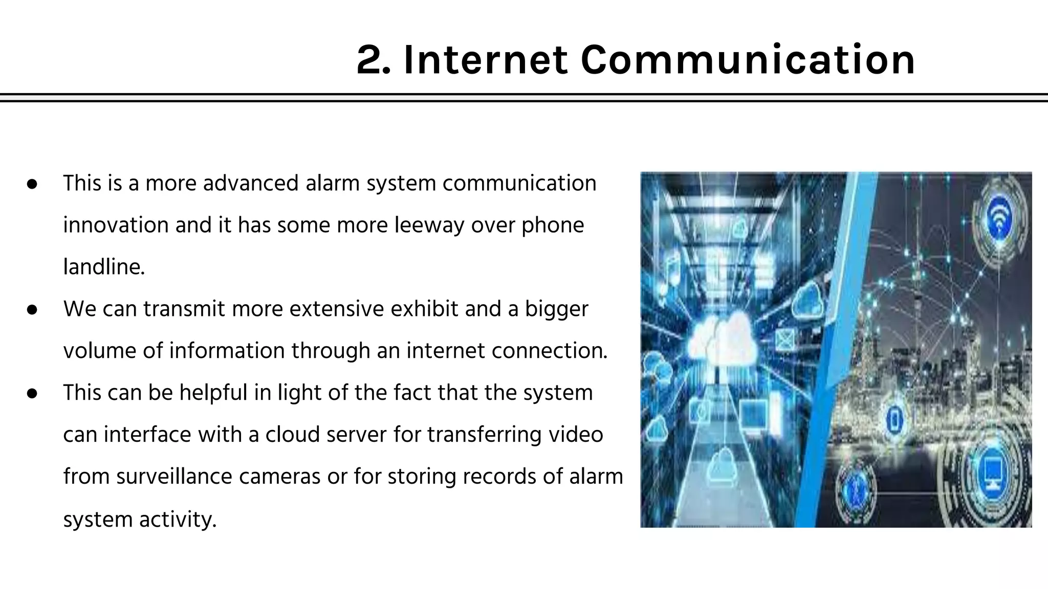 2. Internet Communication
● This is a more advanced alarm system communication
innovation and it has some more leeway over phone
landline.
● We can transmit more extensive exhibit and a bigger
volume of information through an internet connection.
● This can be helpful in light of the fact that the system
can interface with a cloud server for transferring video
from surveillance cameras or for storing records of alarm
system activity.
 