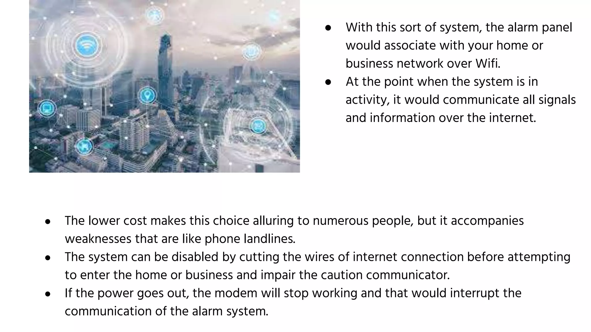 ● With this sort of system, the alarm panel
would associate with your home or
business network over Wifi.
● At the point when the system is in
activity, it would communicate all signals
and information over the internet.
● The lower cost makes this choice alluring to numerous people, but it accompanies
weaknesses that are like phone landlines.
● The system can be disabled by cutting the wires of internet connection before attempting
to enter the home or business and impair the caution communicator.
● If the power goes out, the modem will stop working and that would interrupt the
communication of the alarm system.
 
