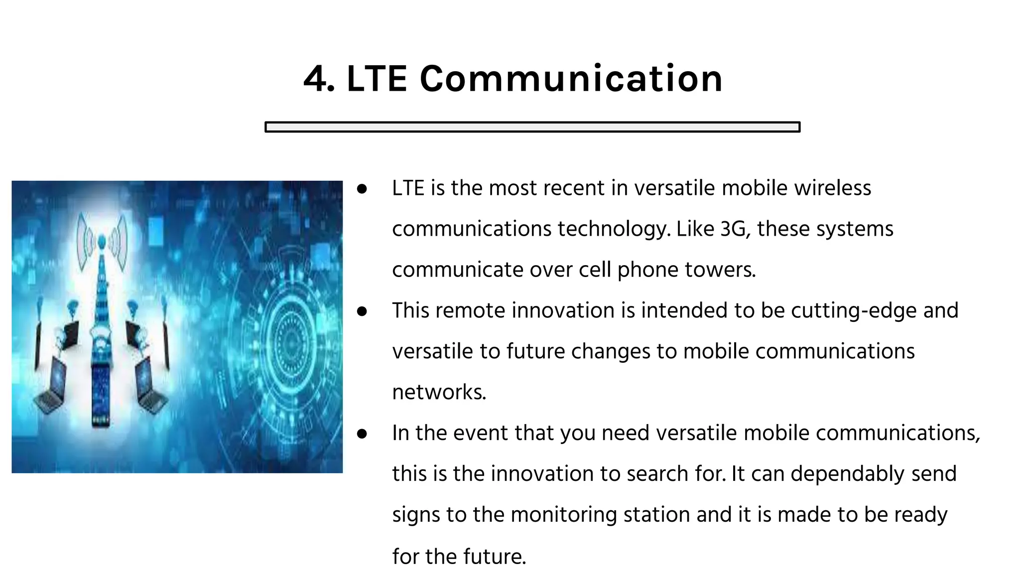 4. LTE Communication
● LTE is the most recent in versatile mobile wireless
communications technology. Like 3G, these systems
communicate over cell phone towers.
● This remote innovation is intended to be cutting-edge and
versatile to future changes to mobile communications
networks.
● In the event that you need versatile mobile communications,
this is the innovation to search for. It can dependably send
signs to the monitoring station and it is made to be ready
for the future.
 