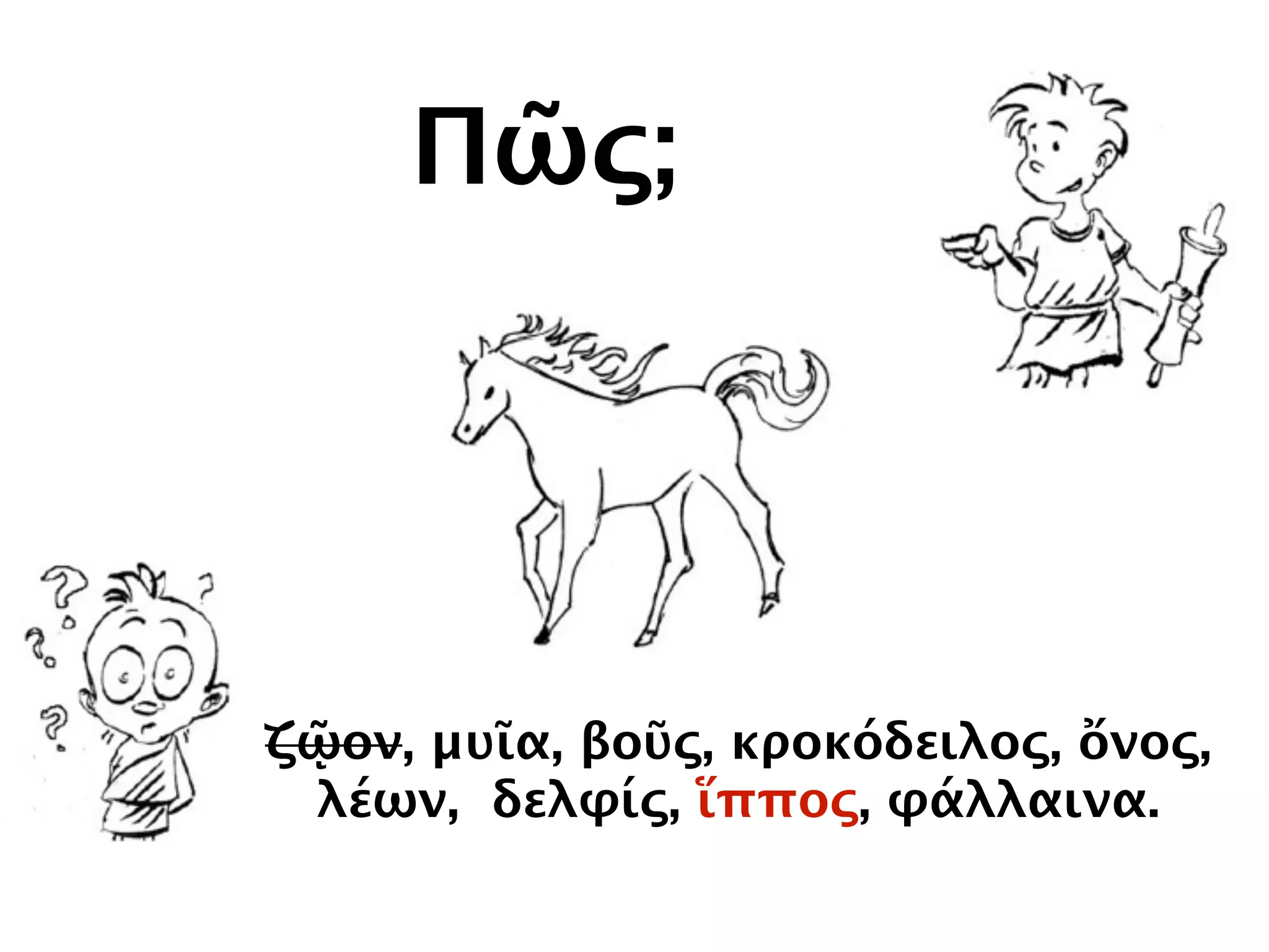 Πῶς;
ζῷον, μυῖα, βοῦς, κροκόδειλος, ὄνος,
λέων, δελφίς, ἵππος, φάλλαινα.
 