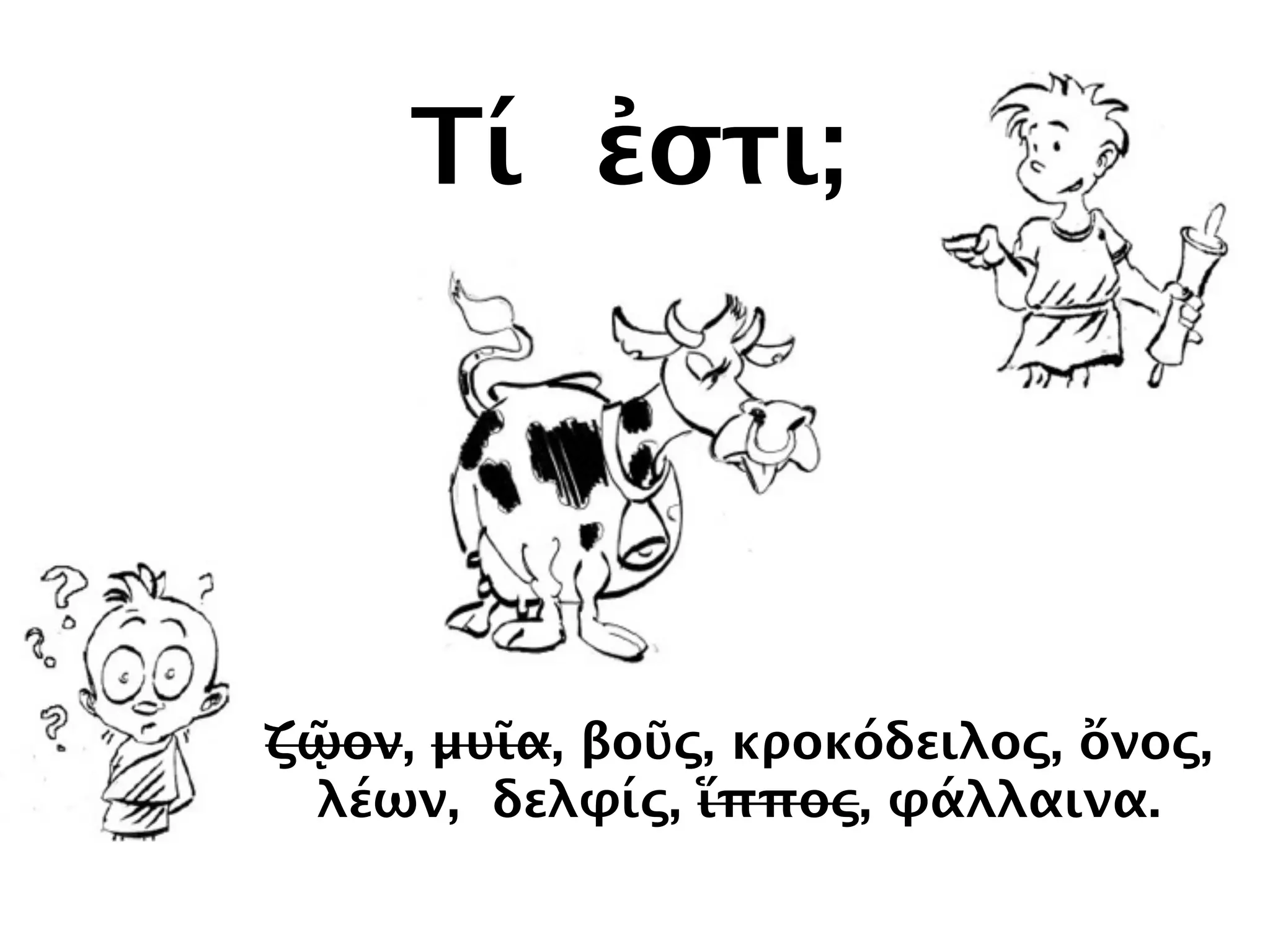 Τί ἐστι;
ζῷον, μυῖα, βοῦς, κροκόδειλος, ὄνος,
λέων, δελφίς, ἵππος, φάλλαινα.
 