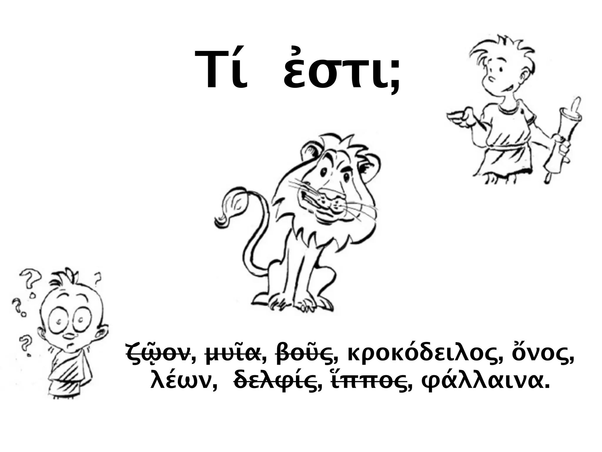 Τί ἐστι;
ζῷον, μυῖα, βοῦς, κροκόδειλος, ὄνος,
λέων, δελφίς, ἵππος, φάλλαινα.
 