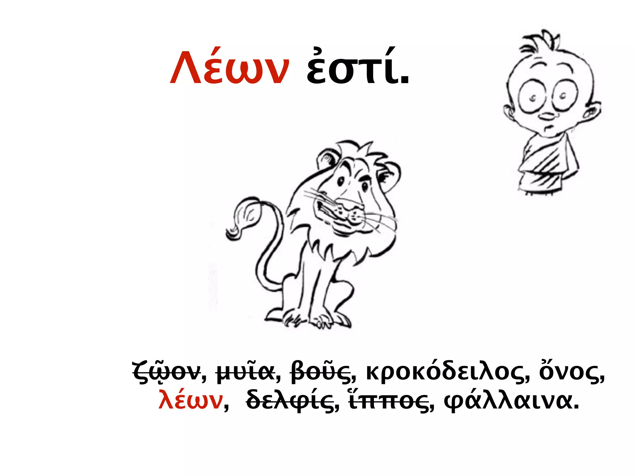 Λέων ἐστί.
ζῷον, μυῖα, βοῦς, κροκόδειλος, ὄνος,
λέων, δελφίς, ἵππος, φάλλαινα.
 