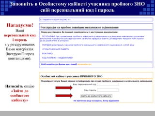 Заповніть в Особистому кабінеті учасника пробного ЗНО 
свій персональний код і пароль 
Нагадуємо! 
Ваші 
персональний код 
і пароль 
є у роздрукованих 
Вами матеріалах 
(інструкції перед 
квитанціями). 
Натисніть опцію 
«Зайти до 
особистого 
кабінету» 
 