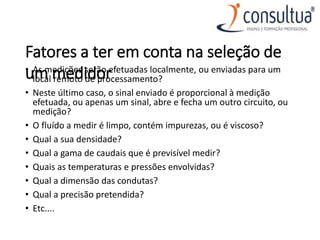 Fatores a ter em conta na seleção de
um medidor
• As medições serão efetuadas localmente, ou enviadas para um
local remoto de processamento?
• Neste último caso, o sinal enviado é proporcional à medição
efetuada, ou apenas um sinal, abre e fecha um outro circuito, ou
medição?
• O fluído a medir é limpo, contém impurezas, ou é viscoso?
• Qual a sua densidade?
• Qual a gama de caudais que é previsível medir?
• Quais as temperaturas e pressões envolvidas?
• Qual a dimensão das condutas?
• Qual a precisão pretendida?
• Etc....
 