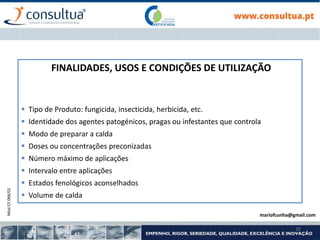 Mod.CF.066/01
10
FINALIDADES, USOS E CONDIÇÕES DE UTILIZAÇÃO
 Tipo de Produto: fungicida, insecticida, herbicida, etc.
 Identidade dos agentes patogénicos, pragas ou infestantes que controla
 Modo de preparar a calda
 Doses ou concentrações preconizadas
 Número máximo de aplicações
 Intervalo entre aplicações
 Estados fenológicos aconselhados
 Volume de calda
mariofcunha@gmail.com
 