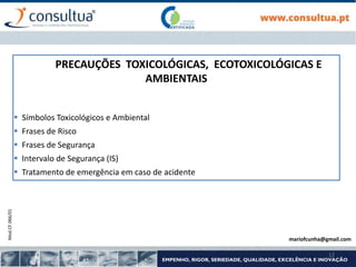 Mod.CF.066/01
12
PRECAUÇÕES TOXICOLÓGICAS, ECOTOXICOLÓGICAS E
AMBIENTAIS
 Símbolos Toxicológicos e Ambiental
 Frases de Risco
 Frases de Segurança
 Intervalo de Segurança (IS)
 Tratamento de emergência em caso de acidente
mariofcunha@gmail.com
 