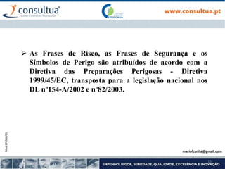 Mod.CF.066/01
13
 As Frases de Risco, as Frases de Segurança e os
Símbolos de Perigo são atribuídos de acordo com a
Diretiva das Preparações Perigosas - Diretiva
1999/45/EC, transposta para a legislação nacional nos
DL nº154-A/2002 e nº82/2003.
mariofcunha@gmail.com
 