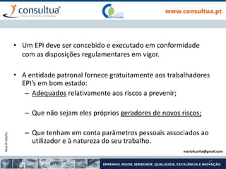 Mod.CF.066/01
17
• Um EPI deve ser concebido e executado em conformidade
com as disposições regulamentares em vigor.
• A entidade patronal fornece gratuitamente aos trabalhadores
EPI’s em bom estado:
– Adequados relativamente aos riscos a prevenir;
– Que não sejam eles próprios geradores de novos riscos;
– Que tenham em conta parâmetros pessoais associados ao
utilizador e à natureza do seu trabalho.
mariofcunha@gmail.com
 