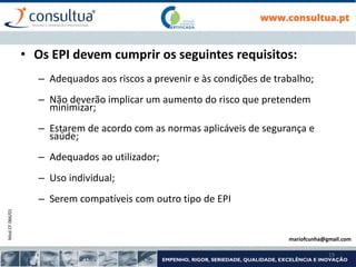 Mod.CF.066/01
19
• Os EPI devem cumprir os seguintes requisitos:
– Adequados aos riscos a prevenir e às condições de trabalho;
– Não deverão implicar um aumento do risco que pretendem
minimizar;
– Estarem de acordo com as normas aplicáveis de segurança e
saúde;
– Adequados ao utilizador;
– Uso individual;
– Serem compatíveis com outro tipo de EPI
mariofcunha@gmail.com
 