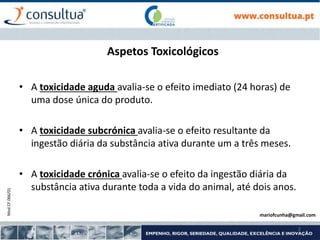 Mod.CF.066/01
2
Aspetos Toxicológicos
• A toxicidade aguda avalia-se o efeito imediato (24 horas) de
uma dose única do produto.
• A toxicidade subcrónica avalia-se o efeito resultante da
ingestão diária da substância ativa durante um a três meses.
• A toxicidade crónica avalia-se o efeito da ingestão diária da
substância ativa durante toda a vida do animal, até dois anos.
mariofcunha@gmail.com
 