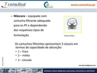 Mod.CF.066/01
22
– Máscara – equipada com
cartucho filtrante adequado
para os PF e dependendo
dos respetivos tipos de
formulação. Máscara de filtros
Os cartuchos filtrantes apresentam 3 classes em
termos de capacidade de absorção:
• 1 – fraca
• 2 – média
• 3 – elevada
mariofcunha@gmail.com
 