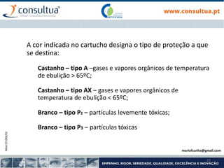 Mod.CF.066/01
23
A cor indicada no cartucho designa o tipo de proteção a que
se destina:
Castanho – tipo A –gases e vapores orgânicos de temperatura
de ebulição > 65ºC;
Castanho – tipo AX – gases e vapores orgânicos de
temperatura de ebulição < 65ºC;
Branco – tipo P2 – partículas levemente tóxicas;
Branco – tipo P3 – partículas tóxicas
mariofcunha@gmail.com
 