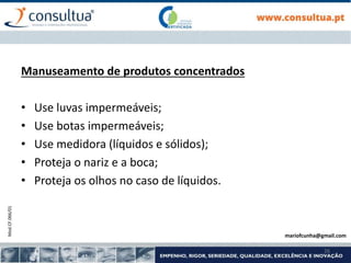 Mod.CF.066/01
26
Manuseamento de produtos concentrados
• Use luvas impermeáveis;
• Use botas impermeáveis;
• Use medidora (líquidos e sólidos);
• Proteja o nariz e a boca;
• Proteja os olhos no caso de líquidos.
mariofcunha@gmail.com
 