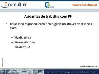 Mod.CF.066/01
27
Acidentes de trabalho com PF
• Os pesticidas podem entrar no organismo através de diversas
vias:
– Via digestiva
– Via respiratória
– Via dérmica
mariofcunha@gmail.com
 