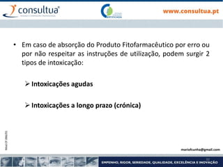 Mod.CF.066/01
30
• Em caso de absorção do Produto Fitofarmacêutico por erro ou
por não respeitar as instruções de utilização, podem surgir 2
tipos de intoxicação:
Intoxicações agudas
Intoxicações a longo prazo (crónica)
mariofcunha@gmail.com
 