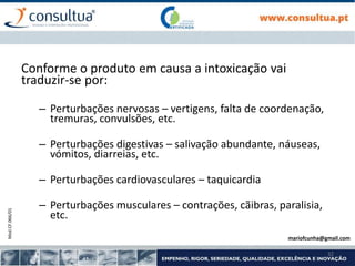 Mod.CF.066/01
32
Conforme o produto em causa a intoxicação vai
traduzir-se por:
– Perturbações nervosas – vertigens, falta de coordenação,
tremuras, convulsões, etc.
– Perturbações digestivas – salivação abundante, náuseas,
vómitos, diarreias, etc.
– Perturbações cardiovasculares – taquicardia
– Perturbações musculares – contrações, cãibras, paralisia,
etc.
mariofcunha@gmail.com
 