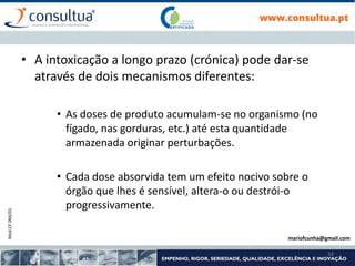 Mod.CF.066/01
34
• A intoxicação a longo prazo (crónica) pode dar-se
através de dois mecanismos diferentes:
• As doses de produto acumulam-se no organismo (no
fígado, nas gorduras, etc.) até esta quantidade
armazenada originar perturbações.
• Cada dose absorvida tem um efeito nocivo sobre o
órgão que lhes é sensível, altera-o ou destrói-o
progressivamente.
mariofcunha@gmail.com
 