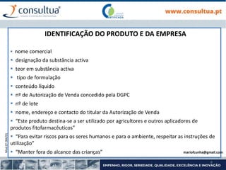 Mod.CF.066/01
8
IDENTIFICAÇÃO DO PRODUTO E DA EMPRESA
 nome comercial
 designação da substância activa
 teor em substância activa
 tipo de formulação
 conteúdo líquido
 nº de Autorização de Venda concedido pela DGPC
 nº de lote
 nome, endereço e contacto do titular da Autorização de Venda
 “Este produto destina-se a ser utilizado por agricultores e outros aplicadores de
produtos fitofarmacêuticos”
 “Para evitar riscos para os seres humanos e para o ambiente, respeitar as instruções de
utilização”
 “Manter fora do alcance das crianças” mariofcunha@gmail.com
 