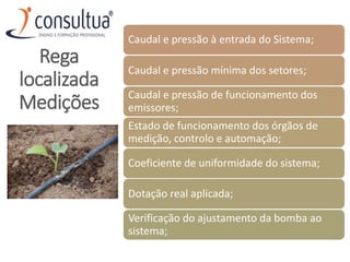 Caudal e pressão à entrada do Sistema;
Caudal e pressão mínima dos setores;
Caudal e pressão de funcionamento dos
emissores;
Estado de funcionamento dos órgãos de
medição, controlo e automação;
Coeficiente de uniformidade do sistema;
Dotação real aplicada;
Verificação do ajustamento da bomba ao
sistema;
Rega
localizada
Medições
 