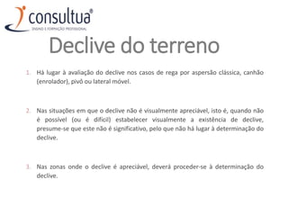 Declive do terreno
1. Há lugar à avaliação do declive nos casos de rega por aspersão clássica, canhão
(enrolador), pivô ou lateral móvel.
2. Nas situações em que o declive não é visualmente apreciável, isto é, quando não
é possível (ou é difícil) estabelecer visualmente a existência de declive,
presume‐se que este não é significativo, pelo que não há lugar à determinação do
declive.
3. Nas zonas onde o declive é apreciável, deverá proceder‐se à determinação do
declive.
 