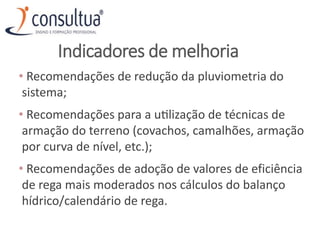 Indicadores de melhoria
• Recomendações de redução da pluviometria do
sistema;
• Recomendações para a utilização de técnicas de
armação do terreno (covachos, camalhões, armação
por curva de nível, etc.);
• Recomendações de adoção de valores de eficiência
de rega mais moderados nos cálculos do balanço
hídrico/calendário de rega.
 