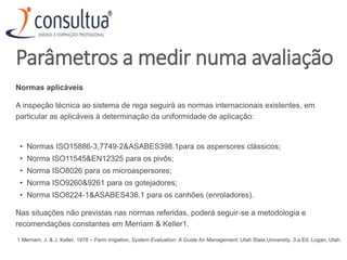Parâmetros a medir numa avaliação
Normas aplicáveis
A inspeção técnica ao sistema de rega seguirá as normas internacionais existentes, em
particular as aplicáveis à determinação da uniformidade de aplicação:
• Normas ISO15886‐3,7749‐2&ASABES398.1para os aspersores clássicos;
• Norma ISO11545&EN12325 para os pivôs;
• Norma ISO8026 para os microaspersores;
• Norma ISO9260&9261 para os gotejadores;
• Norma ISO8224‐1&ASABES436.1 para os canhões (enroladores).
Nas situações não previstas nas normas referidas, poderá seguir‐se a metodologia e
recomendações constantes em Merriam & Keller1.
1 Merriam, J. & J. Keller, 1978 – Farm Irrigation, System Evaluation: A Guide for Management. Utah State University. 3.a Ed. Logan, Utah.
 