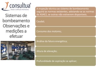 A inspeção técnica ao sistema de bombeamento
seguirá as normas existentes, adotando‐se as normas
da ASAE2, se outras não estiverem disponíveis.
Caudal;
Consumo dos motores;
Análise da fatura energética;
Altura de elevação;
Profundidade de aspiração se aplicar;
Sistemas de
bombeamento
Observações e
medições a
efetuar
 