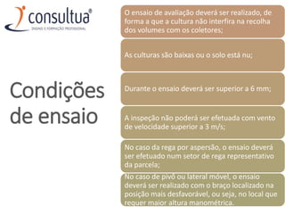 Condições
de ensaio
O ensaio de avaliação deverá ser realizado, de
forma a que a cultura não interfira na recolha
dos volumes com os coletores;
As culturas são baixas ou o solo está nu;
Durante o ensaio deverá ser superior a 6 mm;
A inspeção não poderá ser efetuada com vento
de velocidade superior a 3 m/s;
No caso da rega por aspersão, o ensaio deverá
ser efetuado num setor de rega representativo
da parcela;
No caso de pivô ou lateral móvel, o ensaio
deverá ser realizado com o braço localizado na
posição mais desfavorável, ou seja, no local que
requer maior altura manométrica.
 