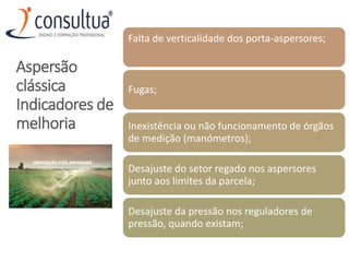 Falta de verticalidade dos porta-aspersores;
Fugas;
Inexistência ou não funcionamento de órgãos
de medição (manómetros);
Desajuste do setor regado nos aspersores
junto aos limites da parcela;
Desajuste da pressão nos reguladores de
pressão, quando existam;
Aspersão
clássica
Indicadores de
melhoria
 