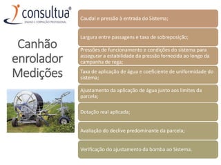 Caudal e pressão à entrada do Sistema;
Largura entre passagens e taxa de sobreposição;
Pressões de funcionamento e condições do sistema para
assegurar a estabilidade da pressão fornecida ao longo da
campanha de rega;
Taxa de aplicação de água e coeficiente de uniformidade do
sistema;
Ajustamento da aplicação de água junto aos limites da
parcela;
Dotação real aplicada;
Avaliação do declive predominante da parcela;
Verificação do ajustamento da bomba ao Sistema.
Canhão
enrolador
Medições
 