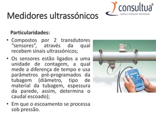 Medidores ultrassónicos
Particularidades:
• Compostos por 2 transdutores
“sensores”, através da qual
recebem sinais ultrassónicos;
• Os sensores estão ligados a uma
unidade de contagem, a qual
mede a diferença de tempo e usa
parâmetros pré-programados da
tubagem (diâmetro, tipo de
material da tubagem, espessura
da parede, assim, determina o
caudal escoado);
• Em que o escoamento se processa
sob pressão.
 