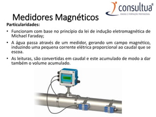 Medidores Magnéticos
Particularidades:
• Funcionam com base no princípio da lei de indução eletromagnética de
Michael Faraday;
• A água passa através de um medidor, gerando um campo magnético,
induzindo uma pequena corrente elétrica proporcional ao caudal que se
escoa.
• As leituras, são convertidas em caudal e este acumulado de modo a dar
também o volume acumulado.
 
