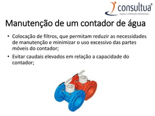 Manutenção de um contador de água
• Colocação de filtros, que permitam reduzir as necessidades
de manutenção e minimizar o uso excessivo das partes
móveis do contador;
• Evitar caudais elevados em relação a capacidade do
contador;
 