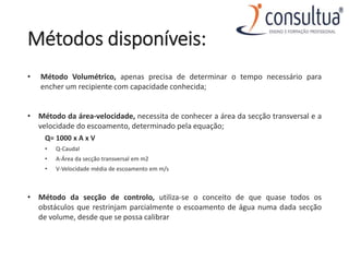 Métodos disponíveis:
• Método Volumétrico, apenas precisa de determinar o tempo necessário para
encher um recipiente com capacidade conhecida;
• Método da área-velocidade, necessita de conhecer a área da secção transversal e a
velocidade do escoamento, determinado pela equação;
Q= 1000 x A x V
• Q-Caudal
• A-Área da secção transversal em m2
• V-Velocidade média de escoamento em m/s
• Método da secção de controlo, utiliza-se o conceito de que quase todos os
obstáculos que restrinjam parcialmente o escoamento de água numa dada secção
de volume, desde que se possa calibrar
 